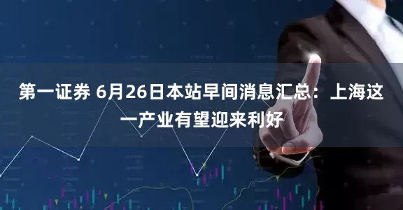 第一证券 6月26日本站早间消息汇总：上海这一产业有望迎来利好