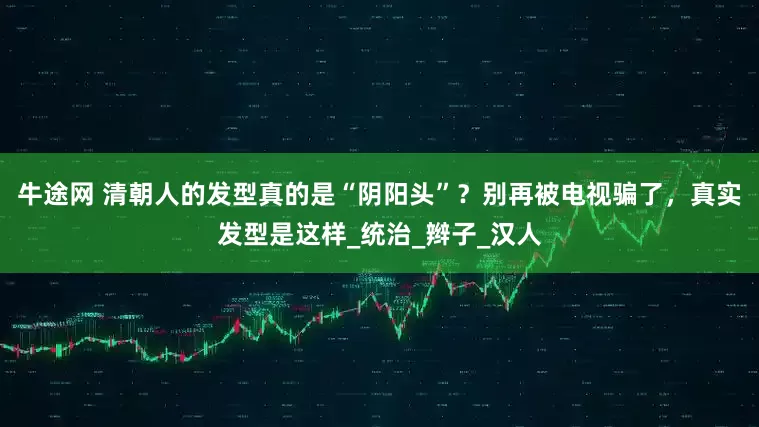 牛途网 清朝人的发型真的是“阴阳头”？别再被电视骗了，真实发型是这样_统治_辫子_汉人