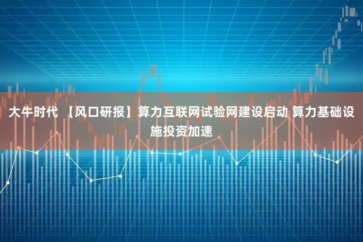 大牛时代 【风口研报】算力互联网试验网建设启动 算力基础设施投资加速