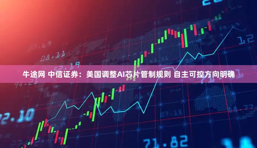 牛途网 中信证券：美国调整AI芯片管制规则 自主可控方向明确